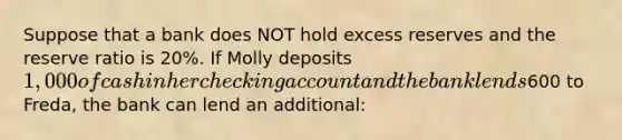 Suppose that a bank does NOT hold excess reserves and the reserve ratio is 20%. If Molly deposits 1,000 of cash in her checking account and the bank lends600 to Freda, the bank can lend an additional: