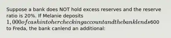 Suppose a bank does NOT hold excess reserves and the reserve ratio is 20%. If Melanie deposits 1,000 of cash into her checking account and the bank lends600 to Freda, the bank canlend an additional: