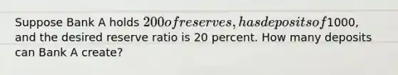 Suppose Bank A holds 200 of reserves, has deposits of1000, and the desired reserve ratio is 20 percent. How many deposits can Bank A create?