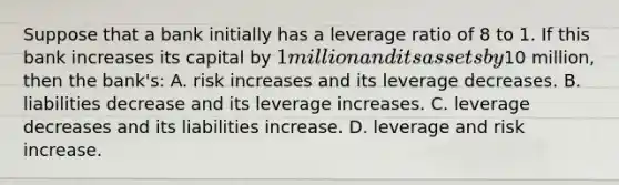 Suppose that a bank initially has a leverage ratio of 8 to 1. If this bank increases its capital by 1 million and its assets by10 million, then the bank's: A. risk increases and its leverage decreases. B. liabilities decrease and its leverage increases. C. leverage decreases and its liabilities increase. D. leverage and risk increase.