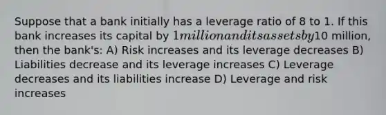 Suppose that a bank initially has a leverage ratio of 8 to 1. If this bank increases its capital by 1million and its assets by10 million, then the bank's: A) Risk increases and its leverage decreases B) Liabilities decrease and its leverage increases C) Leverage decreases and its liabilities increase D) Leverage and risk increases