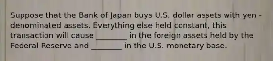 Suppose that the Bank of Japan buys U.S. dollar assets with yen -denominated assets. Everything else held constant, this transaction will cause ________ in the foreign assets held by the Federal Reserve and ________ in the U.S. monetary base.