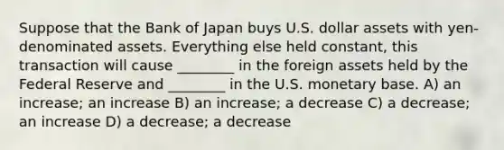 Suppose that the Bank of Japan buys U.S. dollar assets with yen-denominated assets. Everything else held constant, this transaction will cause ________ in the foreign assets held by the Federal Reserve and ________ in the U.S. monetary base. A) an increase; an increase B) an increase; a decrease C) a decrease; an increase D) a decrease; a decrease