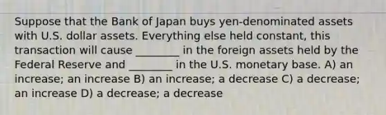 Suppose that the Bank of Japan buys yen-denominated assets with U.S. dollar assets. Everything else held constant, this transaction will cause ________ in the foreign assets held by the Federal Reserve and ________ in the U.S. monetary base. A) an increase; an increase B) an increase; a decrease C) a decrease; an increase D) a decrease; a decrease