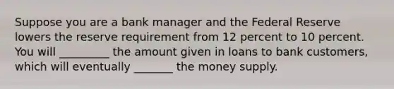 Suppose you are a bank manager and the Federal Reserve lowers the reserve requirement from 12 percent to 10 percent. You will _________ the amount given in loans to bank customers, which will eventually _______ the money supply.