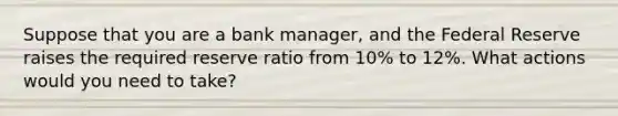 Suppose that you are a bank manager, and the Federal Reserve raises the required reserve ratio from 10% to 12%. What actions would you need to take?