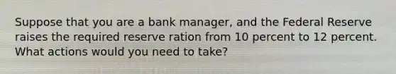 Suppose that you are a bank manager, and the Federal Reserve raises the required reserve ration from 10 percent to 12 percent. What actions would you need to take?