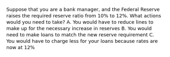 Suppose that you are a bank manager, and the Federal Reserve raises the required reserve ratio from 10% to 12%. What actions would you need to take? A. You would have to reduce lines to make up for the necessary increase in reserves B. You would need to make loans to match the new reserve requirement C. You would have to charge less for your loans because rates are now at 12%