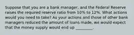 Suppose that you are a bank manager, and the Federal Reserve raises the required reserve ratio from 10% to 12%. What actions would you need to take? As your actions and those of other bank managers reduced the amount of loans made, we would expect that the money supply would end up _________.