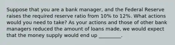 Suppose that you are a bank manager, and the Federal Reserve raises the required reserve ratio from 10% to 12%. What actions would you need to take? As your actions and those of other bank managers reduced the amount of loans made, we would expect that the money supply would end up _________.