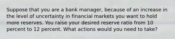 Suppose that you are a bank​ manager, because of an increase in the level of uncertainty in financial markets you want to hold more reserves. You raise your desired reserve ratio from 10 percent to 12 percent. What actions would you need to​ take?