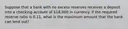 Suppose that a bank with no excess reserves receives a deposit into a checking account of 18,000 in currency. If the required reserve ratio is 0.11​, what is the maximum amount that the bank can lend​ out?