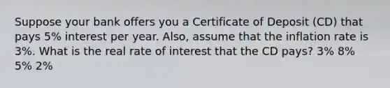 Suppose your bank offers you a Certificate of Deposit (CD) that pays 5% interest per year. Also, assume that the inflation rate is 3%. What is the real rate of interest that the CD pays? 3% 8% 5% 2%