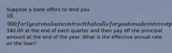 Suppose a bank offers to lend you 10,000 for 1 year on a loan contract that calls for you to make interest payments of340.00 at the end of each quarter and then pay off the principal amount at the end of the year. What is the effective annual rate on the loan?