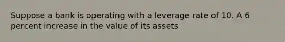 Suppose a bank is operating with a leverage rate of 10. A 6 percent increase in the value of its assets