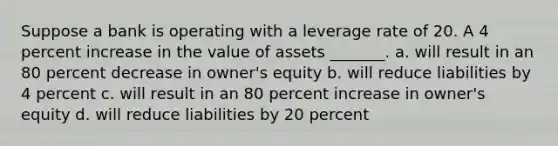 Suppose a bank is operating with a leverage rate of 20. A 4 percent increase in the value of assets _______. a. will result in an 80 percent decrease in owner's equity b. will reduce liabilities by 4 percent c. will result in an 80 percent increase in owner's equity d. will reduce liabilities by 20 percent