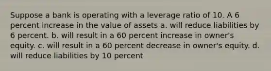 Suppose a bank is operating with a leverage ratio of 10. A 6 percent increase in the value of assets a. will reduce liabilities by 6 percent. b. will result in a 60 percent increase in owner's equity. c. will result in a 60 percent decrease in owner's equity. d. will reduce liabilities by 10 percent