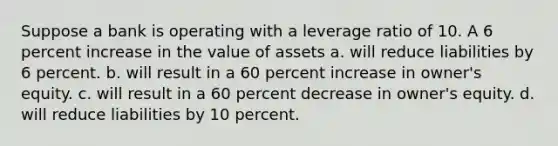 Suppose a bank is operating with a leverage ratio of 10. A 6 percent increase in the value of assets a. will reduce liabilities by 6 percent. b. will result in a 60 percent increase in owner's equity. c. will result in a 60 percent decrease in owner's equity. d. will reduce liabilities by 10 percent.