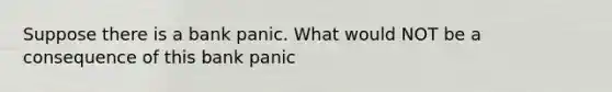 Suppose there is a bank panic. What would NOT be a consequence of this bank panic