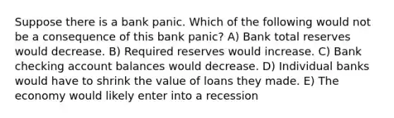 Suppose there is a bank panic. Which of the following would not be a consequence of this bank panic? A) Bank total reserves would decrease. B) Required reserves would increase. C) Bank checking account balances would decrease. D) Individual banks would have to shrink the value of loans they made. E) The economy would likely enter into a recession