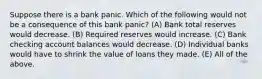 Suppose there is a bank panic. Which of the following would not be a consequence of this bank panic? (A) Bank total reserves would decrease. (B) Required reserves would increase. (C) Bank checking account balances would decrease. (D) Individual banks would have to shrink the value of loans they made. (E) All of the above.