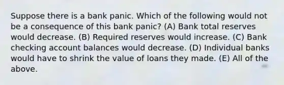 Suppose there is a bank panic. Which of the following would not be a consequence of this bank panic? (A) Bank total reserves would decrease. (B) Required reserves would increase. (C) Bank checking account balances would decrease. (D) Individual banks would have to shrink the value of loans they made. (E) All of the above.