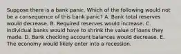 Suppose there is a bank panic. Which of the following would not be a consequence of this bank panic? A. Bank total reserves would decrease. B. Required reserves would increase. C. Individual banks would have to shrink the value of loans they made. D. Bank checking account balances would decrease. E. The economy would likely enter into a recession.