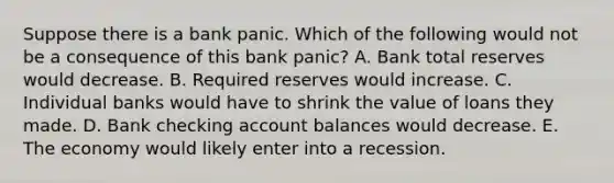 Suppose there is a bank panic. Which of the following would not be a consequence of this bank panic? A. Bank total reserves would decrease. B. Required reserves would increase. C. Individual banks would have to shrink the value of loans they made. D. Bank checking account balances would decrease. E. The economy would likely enter into a recession.