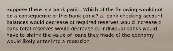 Suppose there is a bank panic. Which of the following would not be a consequence of this bank panic? a) bank checking account balances would decrease b) required reserves would increase c) bank total reserves would decrease d) individual banks would have to shrink the value of loans they made e) the economy would likely enter into a recession