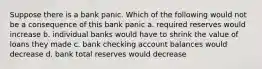 Suppose there is a bank panic. Which of the following would not be a consequence of this bank panic a. required reserves would increase b. individual banks would have to shrink the value of loans they made c. bank checking account balances would decrease d. bank total reserves would decrease