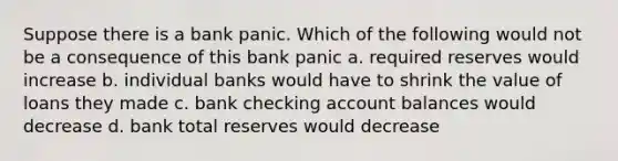 Suppose there is a bank panic. Which of the following would not be a consequence of this bank panic a. required reserves would increase b. individual banks would have to shrink the value of loans they made c. bank checking account balances would decrease d. bank total reserves would decrease