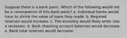 Suppose there is a bank panic. Which of the following would not be a consequence of this bank panic? a. Individual banks would have to shrink the value of loans they made. b. Required reserves would increase. c. The economy would likely enter into a recession. d. Bank checking account balances would decrease. e. Bank total reserves would decrease.