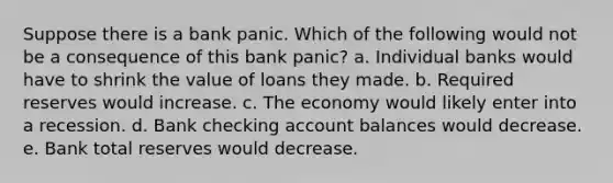 Suppose there is a bank panic. Which of the following would not be a consequence of this bank panic? a. Individual banks would have to shrink the value of loans they made. b. Required reserves would increase. c. The economy would likely enter into a recession. d. Bank checking account balances would decrease. e. Bank total reserves would decrease.