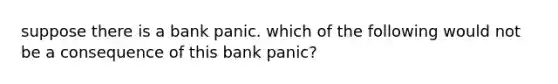 suppose there is a bank panic. which of the following would not be a consequence of this bank panic?