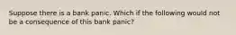 Suppose there is a bank panic. Which if the following would not be a consequence of this bank panic?