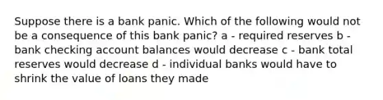 Suppose there is a bank panic. Which of the following would not be a consequence of this bank panic? a - required reserves b - bank checking account balances would decrease c - bank total reserves would decrease d - individual banks would have to shrink the value of loans they made