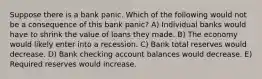 Suppose there is a bank panic. Which of the following would not be a consequence of this bank panic? A) Individual banks would have to shrink the value of loans they made. B) The economy would likely enter into a recession. C) Bank total reserves would decrease. D) Bank checking account balances would decrease. E) Required reserves would increase.