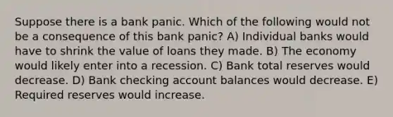 Suppose there is a bank panic. Which of the following would not be a consequence of this bank panic? A) Individual banks would have to shrink the value of loans they made. B) The economy would likely enter into a recession. C) Bank total reserves would decrease. D) Bank checking account balances would decrease. E) Required reserves would increase.