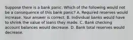 Suppose there is a bank panic. Which of the following would not be a consequence of this bank​ panic? A. Required reserves would increase. Your answer is correct. B. Individual banks would have to shrink the value of loans they made. C. Bank checking account balances would decrease. D. Bank total reserves would decrease.