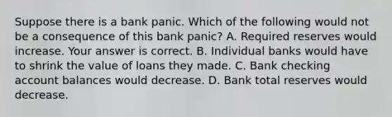 Suppose there is a bank panic. Which of the following would not be a consequence of this bank​ panic? A. Required reserves would increase. Your answer is correct. B. Individual banks would have to shrink the value of loans they made. C. Bank checking account balances would decrease. D. Bank total reserves would decrease.