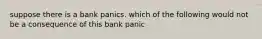 suppose there is a bank panics. which of the following would not be a consequence of this bank panic