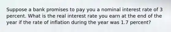 Suppose a bank promises to pay you a nominal interest rate of 3 percent. What is the real interest rate you earn at the end of the year if the rate of inflation during the year was 1.7 percent?