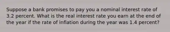 Suppose a bank promises to pay you a nominal interest rate of 3.2 percent. What is the real interest rate you earn at the end of the year if the rate of inflation during the year was 1.4 percent?