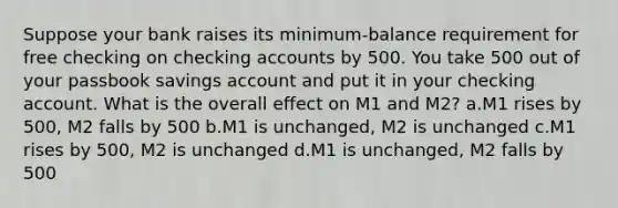 Suppose your bank raises its minimum-balance requirement for free checking on checking accounts by 500. You take 500 out of your passbook savings account and put it in your checking account. What is the overall effect on M1 and M2? a.M1 rises by 500, M2 falls by 500 b.M1 is unchanged, M2 is unchanged c.M1 rises by 500, M2 is unchanged d.M1 is unchanged, M2 falls by 500