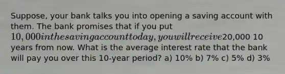 Suppose, your bank talks you into opening a saving account with them. The bank promises that if you put 10,000 in the saving account today, you will receive20,000 10 years from now. What is the average interest rate that the bank will pay you over this 10-year period? a) 10% b) 7% c) 5% d) 3%