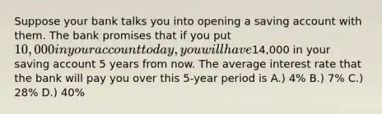 Suppose your bank talks you into opening a saving account with them. The bank promises that if you put 10,000 in your account today, you will have14,000 in your saving account 5 years from now. The average interest rate that the bank will pay you over this 5-year period is A.) 4% B.) 7% C.) 28% D.) 40%