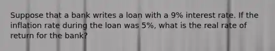 Suppose that a bank writes a loan with a 9% interest rate. If the inflation rate during the loan was 5%, what is the real rate of return for the bank?