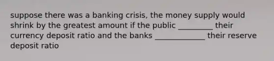 suppose there was a banking crisis, the money supply would shrink by the greatest amount if the public _________ their currency deposit ratio and the banks _____________ their reserve deposit ratio