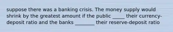 suppose there was a banking crisis. The money supply would shrink by the greatest amount if the public _____ their currency-deposit ratio and the banks ________ their reserve-deposit ratio