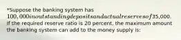 *Suppose the banking system has 100,000 in outstanding deposits and actual reserves of35,000. If the required reserve ratio is 20 percent, the maximum amount the banking system can add to the money supply is: